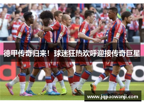德甲传奇归来！球迷狂热欢呼迎接传奇巨星